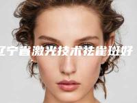 辽宁省激光技术祛雀斑好点的医院(沈阳医疗整形门诊部收费不坑人)
