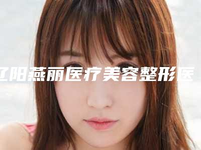 辽阳燕丽医疗美容整形医院,朱洪整形美容外科口碑实力强强比拼