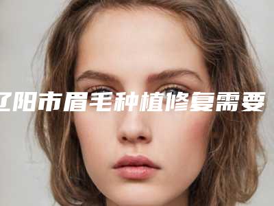 辽阳市眉毛种植修复需要费用大致是多少全新上线(辽阳市眉毛种植修复近半年价格7200)