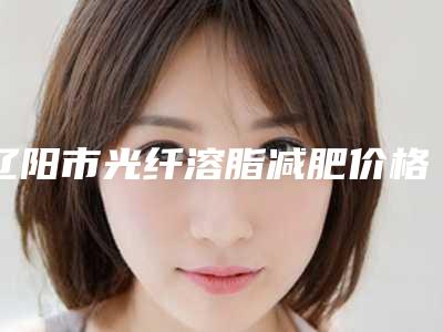 辽阳市光纤溶脂减肥价格表全新揭秘一览-均价光纤溶脂减肥14903元