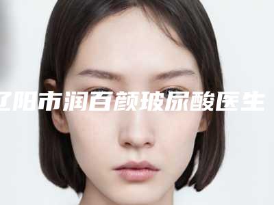 辽阳市润百颜玻尿酸医生上榜名单前十位的医生-辽阳市润百颜玻尿酸整形医生