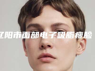 辽阳市面部电子吸脂瘦脸术医院排行榜前十位正规发布(辽阳市面部电子吸脂瘦脸术整形医院)