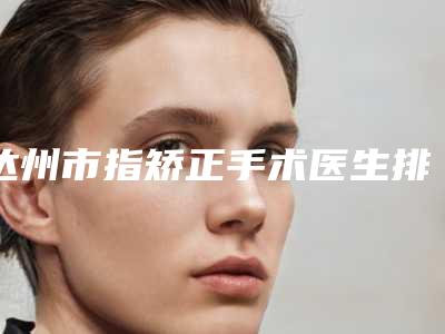 达州市指矫正手术医生排名榜前十名精选表-达州市唐铸整形医生