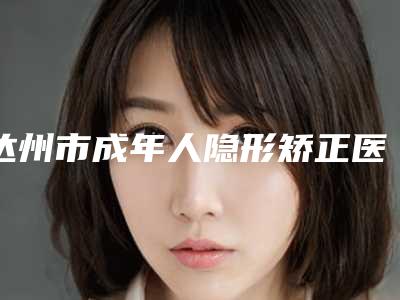 达州市成年人隐形矫正医院上榜清单top10权威详解(达州市成年人隐形矫正口腔医院技术稳扎稳打)