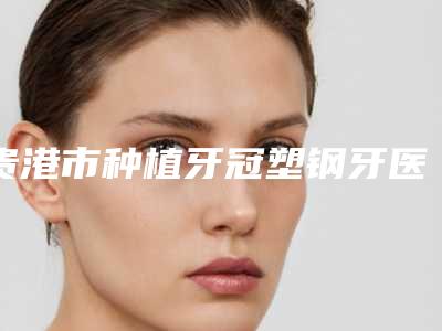 贵港市种植牙冠塑钢牙医生排名前十名哪个靠谱-贵港市种植牙冠塑钢牙口腔医生