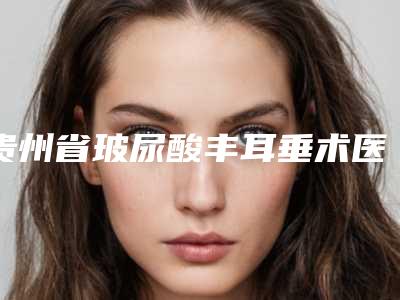 贵州省玻尿酸丰耳垂术医生排行前五_前三_官方认证指定医生-贵州省玻尿酸丰耳垂术医生