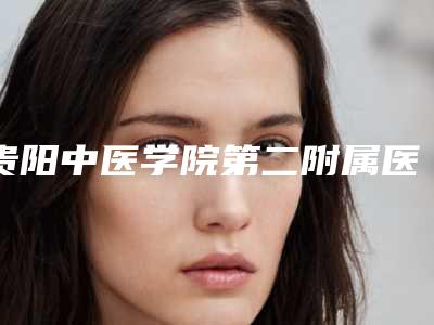 贵阳中医学院第二附属医院整形科价格表(费用)2025正规公示-擅长项目l硅胶隆鼻修复等