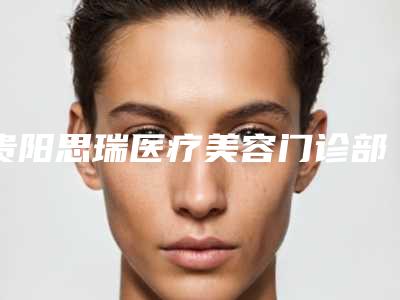贵阳思瑞医疗美容门诊部行不行-推荐彭于治医生,汪伟医生,罗华玥医生