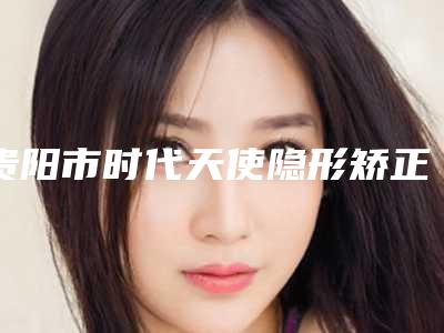 贵阳市时代天使隐形矫正-标准版价格收费表2025强势来袭-贵阳德韩口腔花果园机构口腔美容价格表公布
