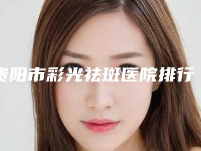贵阳市彩光祛斑医院排行榜前十名独个测评-贵阳美贝尔医疗美容