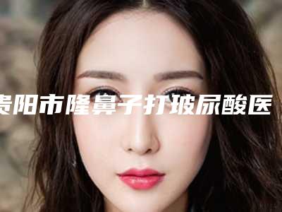 贵阳市隆鼻子打玻尿酸医院排行前10强明细先知(贵阳颜鉴医疗美容口碑好评价高)