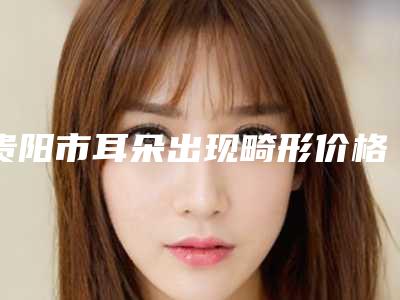 贵阳市耳朵出现畸形价格表分享_热门项目一览-贵阳市耳朵出现畸形得多少费用