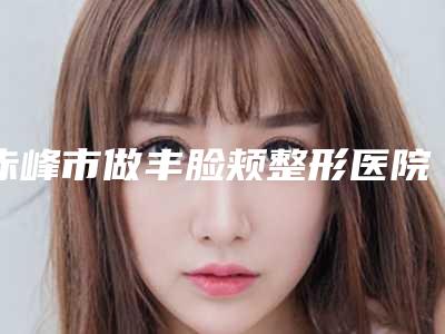 赤峰市做丰脸颊整形医院在榜清单变天了(赤峰丽都医疗美容门诊部真实口碑反馈整理)