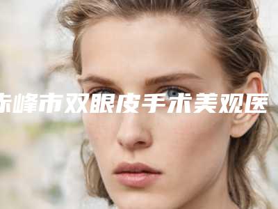 赤峰市双眼皮手术美观医生在榜清单十强名单详解-闫学勇医生实力斩获前三