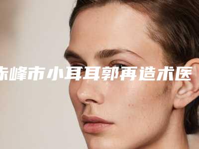 赤峰市小耳耳郭再造术医生排名十强热门盘点-赤峰市小耳耳郭再造术医生