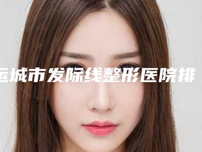 运城市发际线整形医院排名前十佳全新评出(运城薛大夫医疗美容门诊部收费合理)