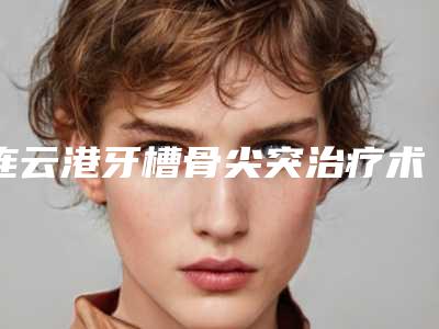 连云港牙槽骨尖突治疗术一般价钱是多少