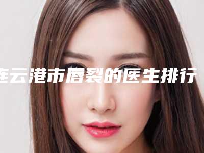 连云港市唇裂的医生排行榜近期全新公布-连云港市唇裂的整形医生