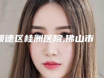 顺德区桂洲医院,佛山市顺德区慢性病防治中心美容部看看哪一家更适合