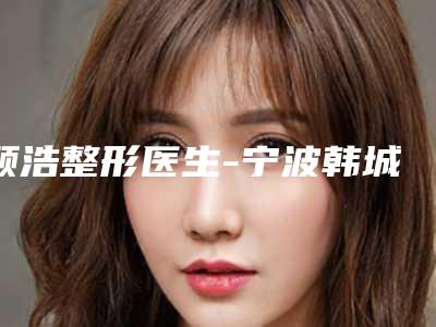 顾浩整形医生-宁波韩城协和医疗美容门诊部顾浩医师总属于你