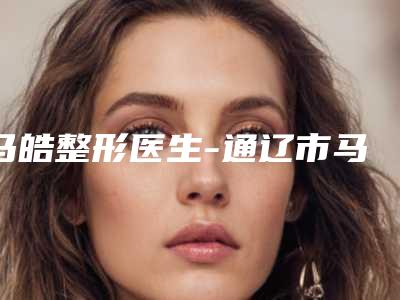 马皓整形医生-通辽市马皓医生整形去泪沟口碑出圈,预约量多