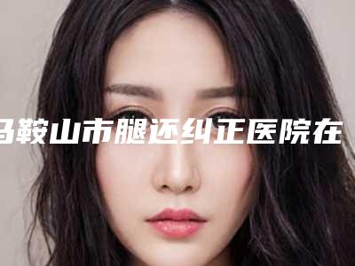 马鞍山市腿还纠正医院在榜清单翔夺得前三-马鞍山市腿还纠正整形医院