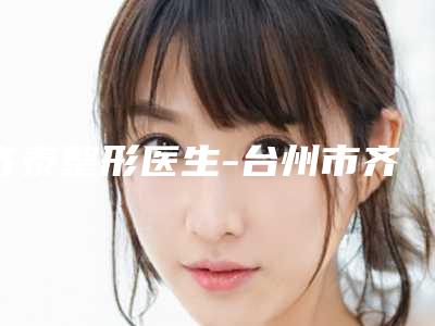 齐泰整形医生-台州市齐泰医生耳洞瘢痕疙瘩去除性价比超高