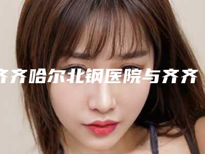 齐齐哈尔北钢医院与齐齐哈尔隆颜医疗美容门诊部哪家好一目了然