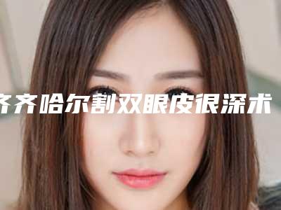 齐齐哈尔割双眼皮很深术的作用与持续时间