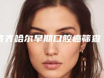 齐齐哈尔早期口腔癌筛查术后护理和术前准备