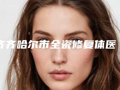 齐齐哈尔市全瓷修复体医院排名效果盘点(齐齐哈尔市全瓷修复体口腔医院榜一无争议)