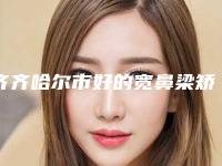 齐齐哈尔市好的宽鼻梁矫正术的医院(齐齐哈尔医学院附属第一医院医疗美容科公立私立严选推荐)