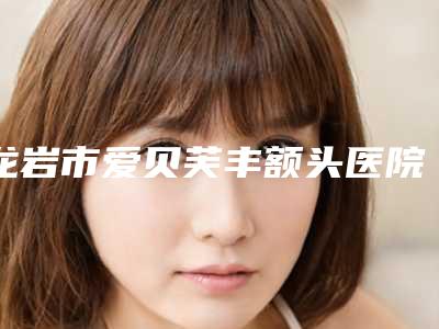 龙岩市爱贝芙丰额头医院排名前10强名单震撼发布(龙岩欧菲医疗整形美容不容错过)