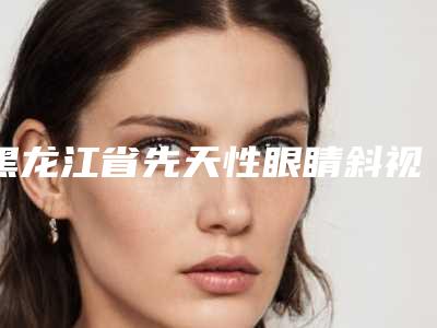 黑龙江省先天性眼睛斜视手术价格收费表项目公示(近6个月均价为:5293元)