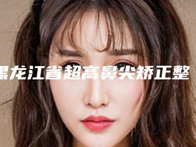 黑龙江省超高鼻尖矫正整形医院排行前十佳哪几个安全(哈尔滨医大一院整形外科详细口碑反馈)