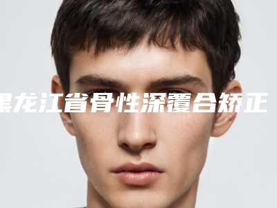 黑龙江省骨性深覆合矫正牙齿医院上榜名单是上上之选(黑龙江省骨性深覆合矫正牙齿口腔医院口碑领衔)