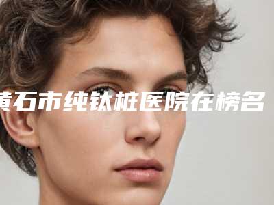 黄石市纯钛桩医院在榜名单前十名新鲜出炉啦(黄石市纯钛桩口腔医院入围)