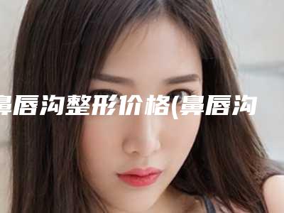 鼻唇沟整形价格(鼻唇沟去除要多少钱)