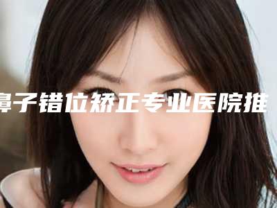 鼻子错位矫正专业医院推荐:鼻子错位矫正医院前30佳哪家做的好