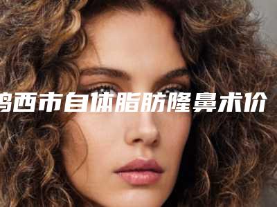 鸡西市自体脂肪隆鼻术价格(收费标准)2025最新分享-鸡西市医疗集团鸡西市人民医院医院有哪些多少钱