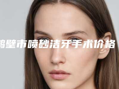 鹤壁市喷砂洁牙手术价格价位表附清单-鹤壁市喷砂洁牙手术价格