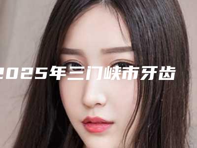 2025年三门峡市牙齿脉冲激光治疗医院上榜名单前十谁独占鳌头-三门峡市牙齿脉冲激光治疗口腔医院