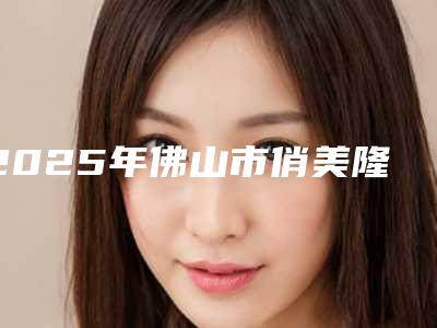 2025年佛山市俏美隆鼻整形医院在榜名单top10综合更新