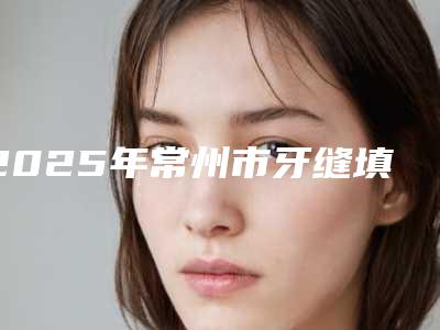 2025年常州市牙缝填充价格表(费用)2025版更新