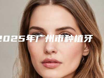 2025年广州市种植牙全瓷修复口腔医院排名榜前八前十发布-广州市种植牙全瓷修复口腔医院