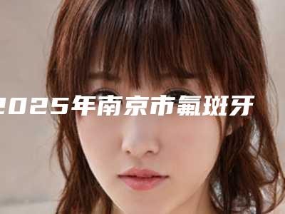 2025年南京市氟斑牙美白费用表明细超火爆项目一览
