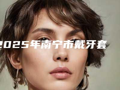 2025年南宁市戴牙套矫正地包天医院排名前八人气榜出炉-南宁恺泽恺贝口腔TOP10稳中求胜