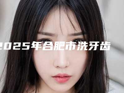 2025年合肥市洗牙齿医院综合实力top10排行靠谱公布-合肥高新创美口腔门诊部口碑和技术大不一样
