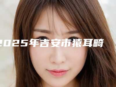 2025年吉安市猿耳畸形矫正2025热门项目价格表出炉(吉安市猿耳畸形矫正价格要支付多少)