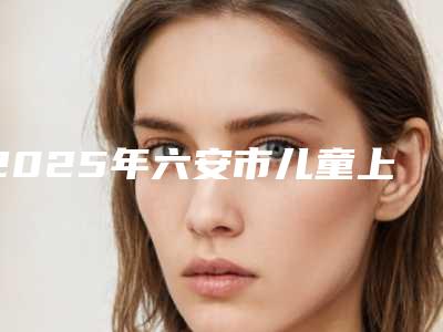 2025年六安市儿童上眼睑倒睫整形医院在榜名单综合实力前十强年年登榜